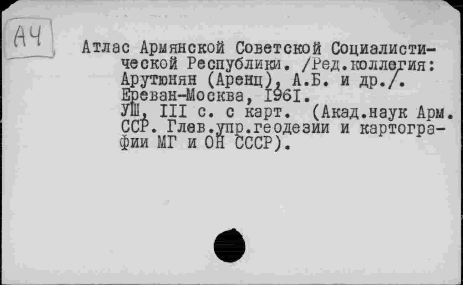 ﻿Атлас Армянской Советской Социалистической Республики. /Ред.коллегия: Арутюнян (Аренц), А.Б. и др./. Ереван-Москва, 1961.
Уш, III с. с карт. (Акад.наук Арм. ССР. Глев.упр.геодезии и картографии МГ и ОН СССР).